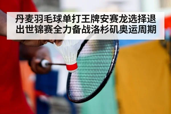 丹麦羽毛球单打王牌安赛龙选择退出世锦赛全力备战洛杉矶奥运周期
